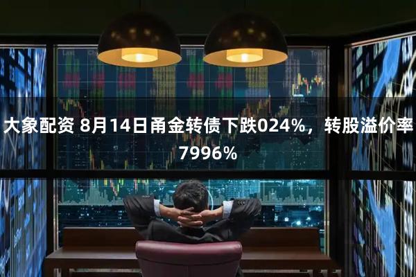 大象配资 8月14日甬金转债下跌024%,转股溢价率7996%