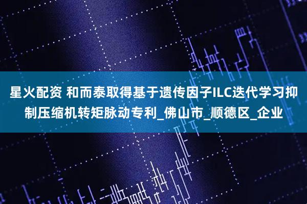 星火配资 和而泰取得基于遗传因子ILC迭代学习抑制压缩机转矩脉动专利_佛山市_顺德区_企业