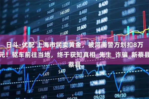 日斗-优配 上海市民卖黄金，被河南警方划扣8万元！驱车前往当地，终于获知真相_先生_诈骗_新蔡县