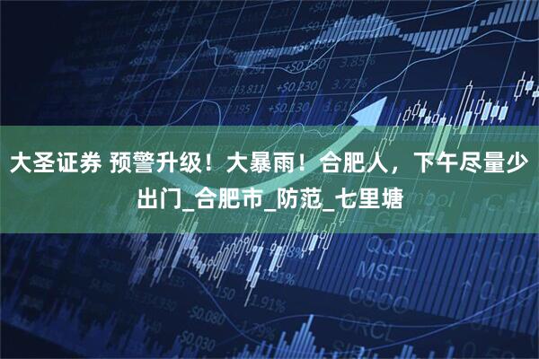 大圣证券 预警升级！大暴雨！合肥人，下午尽量少出门_合肥市_防范_七里塘