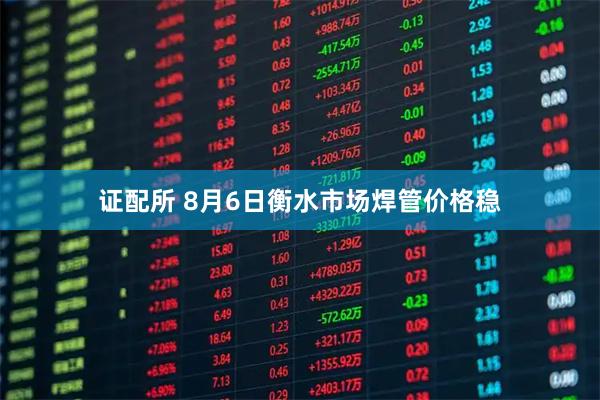 证配所 8月6日衡水市场焊管价格稳