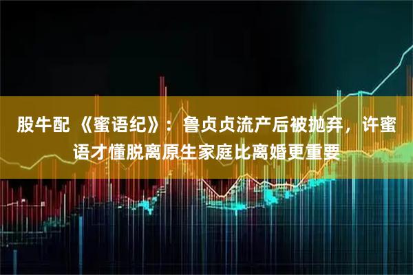 股牛配 《蜜语纪》：鲁贞贞流产后被抛弃，许蜜语才懂脱离原生家庭比离婚更重要