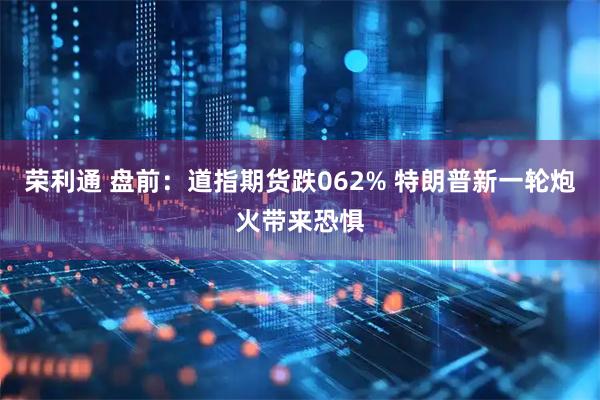 荣利通 盘前：道指期货跌062% 特朗普新一轮炮火带来恐惧