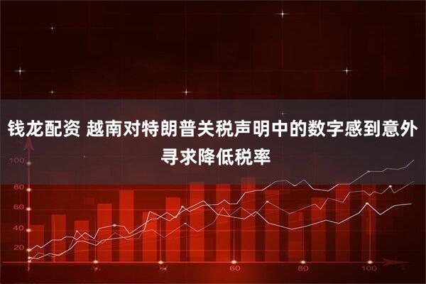 钱龙配资 越南对特朗普关税声明中的数字感到意外 寻求降低税率