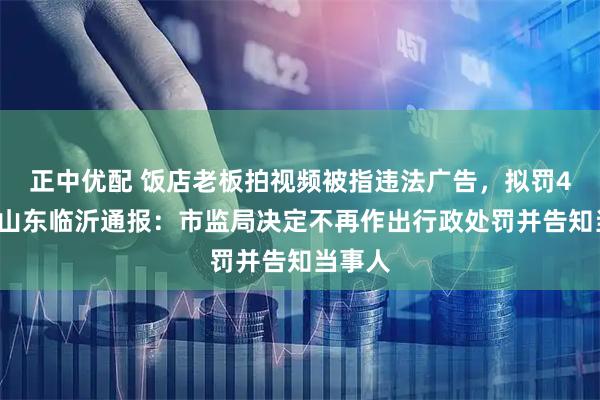 正中优配 饭店老板拍视频被指违法广告，拟罚45万，山东临沂通报：市监局决定不再作出行政处罚并告知当事人