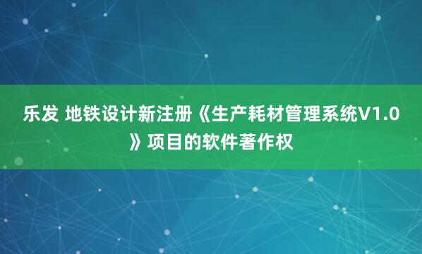 乐发 地铁设计新注册《生产耗材管理系统V1.0》项目的软件著作权