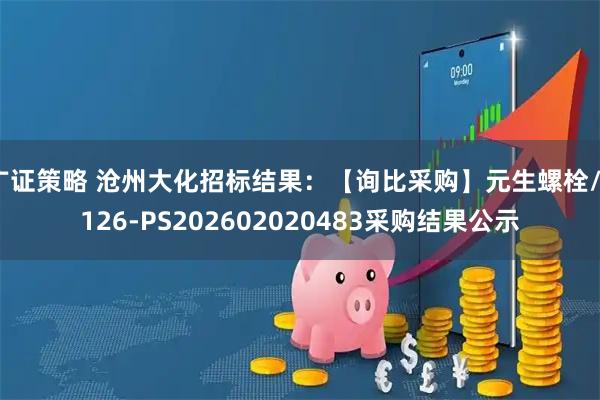 广证策略 沧州大化招标结果：【询比采购】元生螺栓/7126-PS202602020483采购结果公示