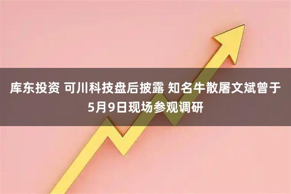 库东投资 可川科技盘后披露 知名牛散屠文斌曾于5月9日现场参观调研