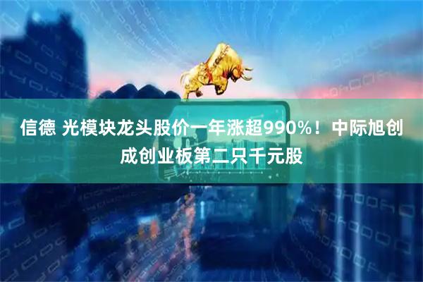 信德 光模块龙头股价一年涨超990%！中际旭创成创业板第二只千元股