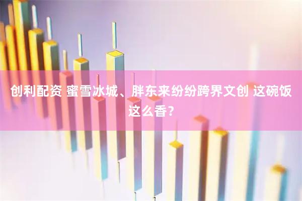 创利配资 蜜雪冰城、胖东来纷纷跨界文创 这碗饭这么香？