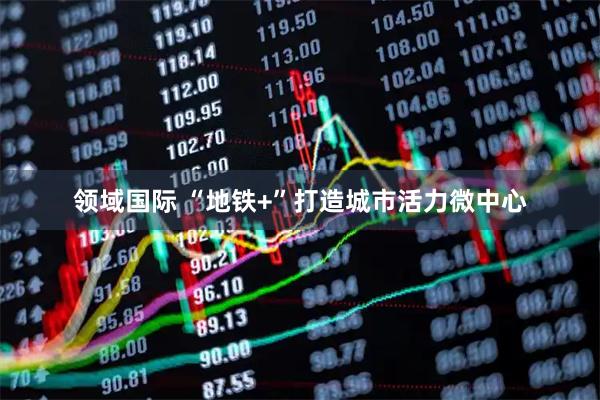 领域国际 “地铁+”打造城市活力微中心