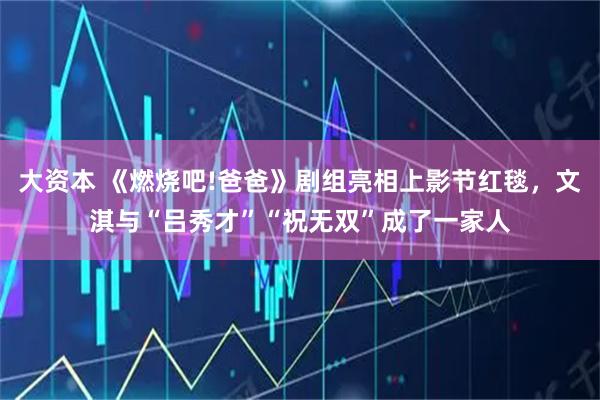 大资本 《燃烧吧!爸爸》剧组亮相上影节红毯，文淇与“吕秀才”“祝无双”成了一家人