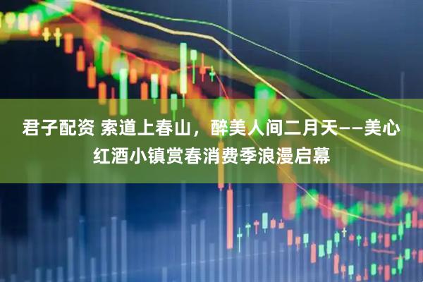 君子配资 索道上春山，醉美人间二月天——美心红酒小镇赏春消费季浪漫启幕